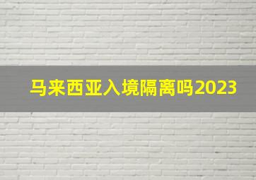 马来西亚入境隔离吗2023