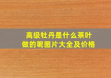 高级牡丹是什么茶叶做的呢图片大全及价格