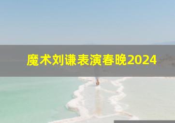 魔术刘谦表演春晚2024