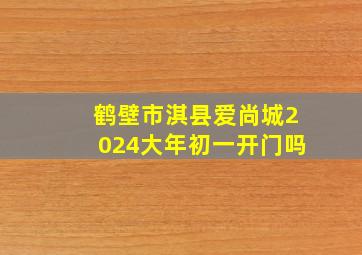 鹤壁市淇县爱尚城2024大年初一开门吗