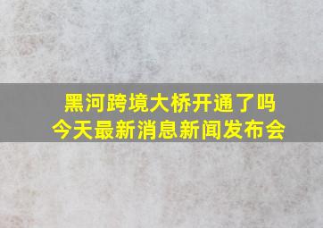 黑河跨境大桥开通了吗今天最新消息新闻发布会