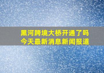 黑河跨境大桥开通了吗今天最新消息新闻报道