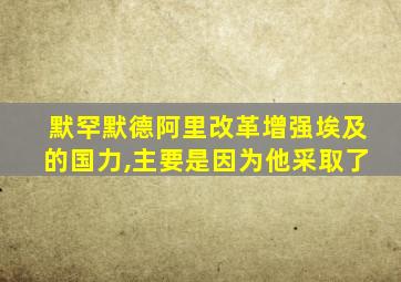 默罕默德阿里改革增强埃及的国力,主要是因为他采取了