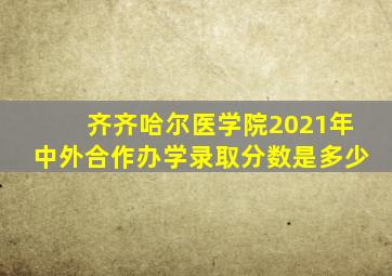 齐齐哈尔医学院2021年中外合作办学录取分数是多少