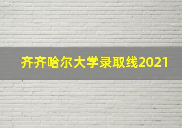 齐齐哈尔大学录取线2021